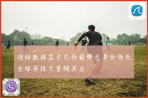 德转数据显示巴西前锋总身价领先全球英格兰紧随其后