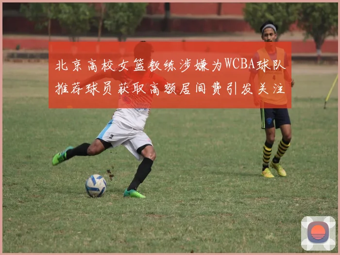 北京高校女篮教练涉嫌为WCBA球队推荐球员获取高额居间费引发关注